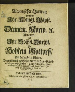 Altonaischer Vertrag zwischen Ihr. Königl. Mayst. Zu Dennem. Norw. [et]c. An einer: Und Ihr. Hochfl. Durchl. Zu Holstein Gottorff/ An der andern Seiten : Vermittelt und geschlossen durch die dazu Gevollmächtigte hohe Käyserl./ Chur-Sächsische/ Chur-brandenburgis./ wie auch Königl. Englis. und Holländis. Hn. Abgesandten zu Altona den 20/30. Juny Ao. 1689.