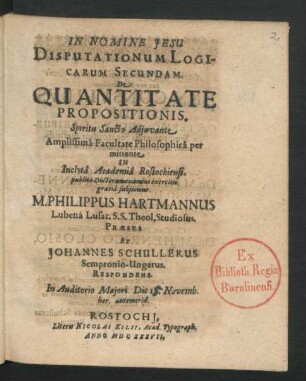 Disputationum Logicarum Secundam De Quantitate Propositionis ... Facultate Philosophica per mittente In ... Academia Rostochiensi. publico Doctorum examini exercitii gratia subiicient. M. Philippus Hartmannus Lubena Lusat. S.S. Theol. Studiosus. Praeses Et Johannes Schullerus Sempronio-Ungarus. Respondens : ... Die 18. Novemb. ...