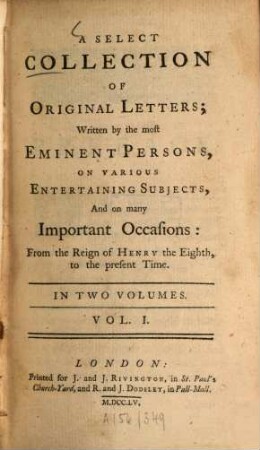 A Select Collection Of Original Letters : Written by the most Eminent Persons, On Various Entertaining Subjects, An on many Important Occasions : From the Reign of Henry the Eight, to the present Time ; In Two Volumes. 1