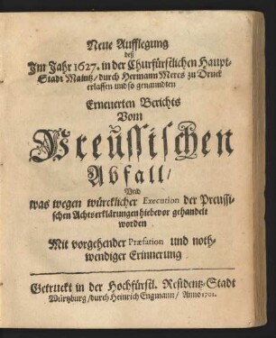 Neue Aufflegung deß Jm Jahr 1627. in der Churfürstlichen Haupt-Stadt Maintz/ durch Hermann Meres zu Druck erlassen und so genanndten Erneuerten Berichts Vom Preussischen Abfall : Vnd was wegen würcklicher Execution der Preussischen Achtserklärungen hiebevor gehandelt worden : Mit vorgehender Præfation, und nothwendiger Erinnerung