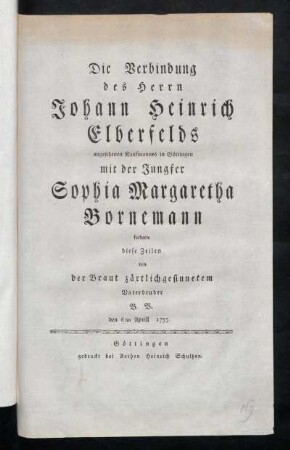 Die Verbindung des Herrn Johann Heinrich Elberfelds angesehenen Kaufmannes in Göttingen mit der Jungfer Sophia Margaretha Bornemann forderte diese Zeilen von der Braut zärtlich gesinnetem Vaterbruder B.B. den 6ten April 1755.