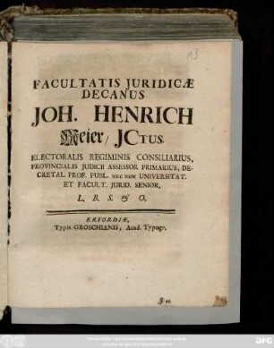 Facultatis Juridicæ Decanus Joh. Henrich Meier, Jctus. Electoralis Regiminis Consiliarius, Provincialis Judicii Assessor Primarius, Decretal. Prof. Publ. Nec Non Universitat. Et Facult. Jurid. Senior, ... : [Publ. sub Sigill. Facult. Iurid. Erfurti 2. Febr. an. 1722.]