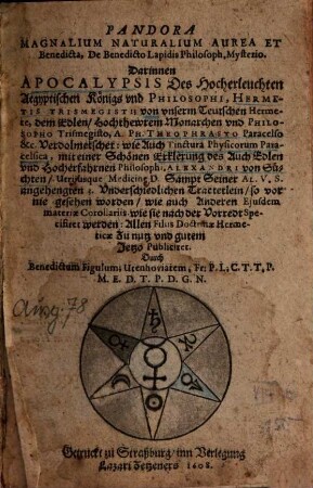 Pandora Magnalium Naturalium Aurea Et Benedicta, De Benedicto Lapidis Philosoph. Mysterio : Darinnen Apocalypsis Des Hocherleuchten Aegyptischen Königs und Philosophi, Hermetis Trismegisti; von ... Philosopho ... A. Ph. Theophrasto Paracelso &c. Verdolmetschet: wie Auch Tinctura Physicorum Paracelsica, mit einer Schönen Erklerung des ... Philosophi, Alexandri von Süchten ... Sampt Seiner Al. V. S. angehengten 3. Underschiedlichen Tractetlein/ so vor nie gesehen worden/ wie auch Anderen Eiusdem materiae Corollariis wie sie nach der Vorredt Specifiret werden ...