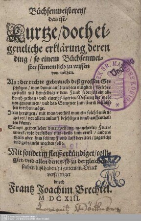 Büchsenmeisterey, das ist, Kurtze, doch eigentliche Erklaerung deren Ding, so einem Buechsenmeister fuernemlich zu wissen von nöthen... : als: der rechte gebrauch deß grossen Geschützes ... Item hergegen/ mit was vortheil man ein solch benöttiget ort ... Sampt getreulicher unterweisung mancherley Feuerwerck ...