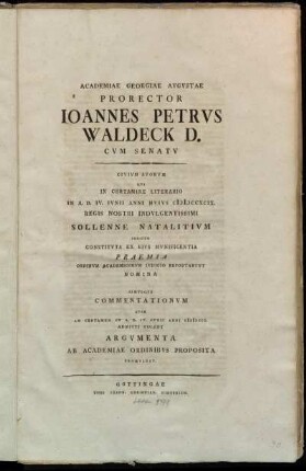 Academiae Georgiae Avgvstae Prorector Ioannes Petrus Waldeck D. Cvm Senatv Civivm Svorvm Qvi In Certamine Literario In A.D. IV. Ivnii Anni Hvivs MDCCXCIX. Regis Nostri Indvlgentissimi Sollenne Natalitivm Indicto Constitvta Ex Eivs Mvnificentia Praemia Ordinvm Academicorvm Ivdicio Reportarvnt Nomina Simvlqve Commentationvm Qvae Ad Certamen In A.D. IV. Ivnii Anni MDCCC. Admitti Volent Argvmenta Ab Academiae Ordinibvs Proposita Promvlgat