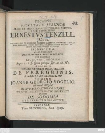 Decanvs Facvltatis Jvridicæ Almæ Et Perantiqvæ Electoralis Vniversitatis Erfordiensis Ernestvs Tenzell, Jctvs, Eminentissimi Ac Celsissimi Principis Electoris Mogvntini Consiliarivs Regiminis ... ... Lectvris S. P. D. Eisqve Indicat Die XI. Octobr. Anno M DCC XXIII. Esse Habendam Lectionem Cvrsoriam Super L. I. ff. Quod quisque Jur. in alt. &c. Et Hac Finita Dissertationem Inavgvralem De Peregrinis, A ... Domino Joanne Georgio Vogelio, Saltzkotens. Westphal. ... Postvlet Qvædam De Sodomia Vitæ Cvrricvlo Præmittit