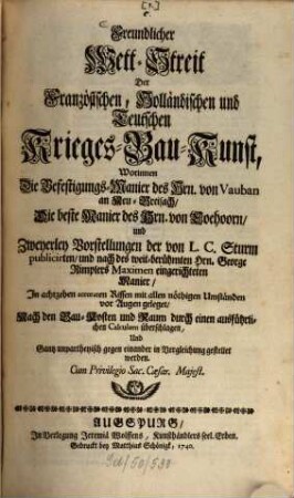 Freundlicher Wett-Streit Der Französischen, Holländischen und Teutschen Krieges-Bau-Kunst : Worinnen Die Befestigungs-Manier des Hrn. von Vauban an Neu-Breisach, Die beste Manier des Hrn. von Coehoorn, und Zweyerley Vorstellungen der von L. C. Sturm publicirten, und nach des weit-berühmten Hrn. George Rimplers Maximen eingerichteten Manier ; In achtzehen accuraten Rissen mit allen nöthigen Umständen vor Augen geleget, Nach den Bau-Kosten und Raum durch einen ausführlichen Calculum überschlagen, Und Gantz unpartheyisch gegen einander in Vergleichung gestellet werden