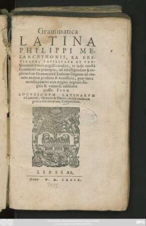 Grammatica || LATINA || PHILIPPI ME-||LANCHTHONIS, EA BRE-||VITATE, FACILITATE ET PER-||spicuitate paucis pagellis tradita, vt inde cuncta || Grammatices praecepta, ad intelligendam & ex-||plicandam Grammaticè Latinam linguam ad om-||nem aetatem proficua & necessaria, puer intra || menses paucos non magno negotio sin-||gula & vniuersa addiscere || possit. ITEM || LOCVTIONVM LATINARVM || è Cicerone, Terentio & Plauto, in tria causarum || genera distributarum, Compendium.||
