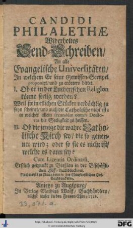 Candidi Philalethae Widerholtes Send-Schreiben, An alle Evangelische Universitäten : In welchem Er seine Gewissen-Scrupel proponirt, und zu erörtern bittet I. Ob er in der Lutherischen Religion könne seelig werden? Weil sie in etlichen Stücken verdächtig zu seyn scheinet, und auch die Catholische nicht ist; in welcher allein secundùm omnes Doctores die Seeligkeit zu hoffen. II. Ob die jenige die wahre Catholische Kirch sey, die so genennet wird; oder so sie es nicht ist, welche es dann sey?