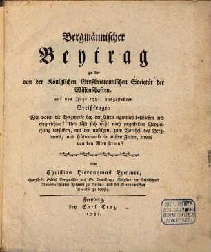 Bergmännischer Beytrag zu der von der Königlichen Großbrittannischen Societät der Wissenschaften, auf das Jahr 1781. ausgestellten Preißfrage: Wie waren die Bergwerke bey den Alten eigentlich beschaffen und eingerichtet? Und läßt sich nicht nach angestellter Vergleichung derselben, mit den unsrigen, zum Vortheil des Bergbaues, und Hüttenwerke in unsern Zeiten, etwas von den Alten lernen?