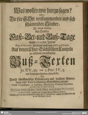 Was wollen wir hierzu sagen? Oder: Die für GOtt verstummenden und sich schämenden Sünder, In denen beyden Am Dritten Fast-, Bet- und Buß-Tage dieses 1725ten Jahres Den 16 Novembr. Freytags nach dem XXIV. post Trinit. Auf denen Chur-Sächsischen Cantzeln zu erklären verordneten Buß-Texten Jo. XV, 22. und 1. Petr. IV, 3. mit deutlichen Farben fürgestellt ... : Nebst beygefügten zu derselben öffentlichen Vortrag dienlichen Dispositionibus