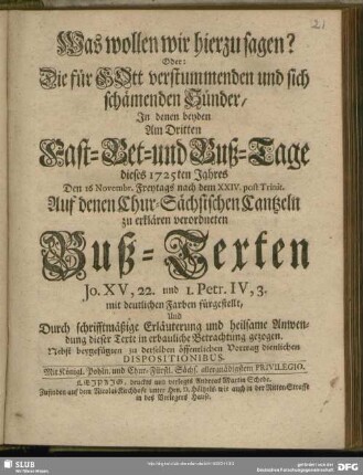 Was wollen wir hierzu sagen? Oder: Die für GOtt verstummenden und sich schämenden Sünder, In denen beyden Am Dritten Fast-, Bet- und Buß-Tage dieses 1725ten Jahres Den 16 Novembr. Freytags nach dem XXIV. post Trinit. Auf denen Chur-Sächsischen Cantzeln zu erklären verordneten Buß-Texten Jo. XV, 22. und 1. Petr. IV, 3. mit deutlichen Farben fürgestellt ... : Nebst beygefügten zu derselben öffentlichen Vortrag dienlichen Dispositionibus