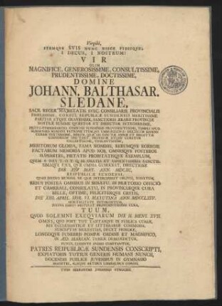 Virgilii, Itemqve Svis Nunc Hisce Fidisqve: I Decus, I Nostrum! : Vir ... Johann. Balthasar. Sledane, Sacr. Regiæ Majestatis Svec. Consiliarie Provincialis Fidelissime, Consul Reipublicæ Sundensis Meritissime Pariter Atqve Gravissime, Sanctioris Ærarii Provinciæ Nostræ Summe Qvæstor Et Director Integerrime, Proto-Gymnasiarcha Gymnasii Sundensis Providentissime, Templi Apud Sundenses Mariani Patrone ... Qvem A Dei T.O.T.Q.M. Gratia Et Sapientissima Sanctissimaqve Ejus, Qvæ Omnia Gubernat, Directione Die XIV May. Ann. MDCXC, Reipublicæ Sundensi ... Donatum ... Die XIII. April. ... Ann. DCCLXIV. Mortalitate Interceptum ... Tuum, Qvod Solemni Exeqviarum Die H. Mens. XVII., Omni, Qvo Post Tot Tantasqve In Publica Curiæ, Rei Ecclesiasticæ Et Litterariæ Commoda, Susceptas Molestias, Decet Honore, Longoqve Funebris Pompæ Ordine Et Magnifico, In Æd. Marian. Terræ Demandetur, Funus, Lugente Animo Comitantur, Patres Reipublicæ Sundensis Conscripti ...
