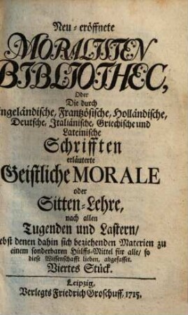 Neueröffnete Moralisten-Bibliothec, oder die durch engländische, frantzösische, holländische, deutsche, italiänische, griechische und lateinische Schriften erläuterte geistliche Morale oder Sitten-Lehre nach allen Tugenden und Lastern : nebst denen dahin sich beziehenden Materien zu einem sonderbaren Hülfs-Mittel für alle, so diese Wissenschaft lieben abgefasset. 4. 1715
