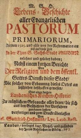 Lebens-Geschichte aller Evangelischen Pastorum Primariorum, Die von 1525. und also von der Reformation an biß auf diese Zeit In der Chur-S. Sechs-Stadt Lauban gelehret und gelebet haben : Nebst einem kurtzen Berichte Von Der Religion und dem öffentl. Gottes-Dienste dieser Stadt, ...