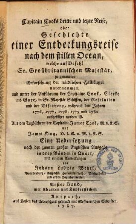 Capitain Cook's dritte und letzte Reise, oder Geschichte einer Entdeckungsreise nach dem stillen Ocean : welche auf Befehl Sr. Großbritannischen Majestät, zu genauerer Erforschung der nördlichen Halbkugel unternommen, und unter der Anführung der Capitaine Cook, Clerke und Gore, in Sr. Majestät Schiffen, der Resolution und der Discovery, während den Jahren 1776, 1777, 1778, 1779 und 1780 ausgeführt worden ist ; Aus den Tagbüchern der Capitaine James Cook, M.d.K.S. und James King, D.d.R. u. M.d.K.S. Erster Band, Mit Charten und Kupferstichen