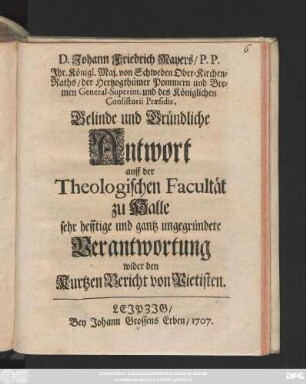 D. Johann Friedrich Mayers, P.P. Jhr. Königl. Maj. von Schweden Ober-Kirchenraths, der Herzogthümer Pommern und Bremen General-Superint. und des Königlichen Consistorii Præsidis, Gelinde und Gründliche Antwort auff der Theologischen Facultät zu Halle sehr hefftige und gantz ungegründete Verantwortung wider den kurtzen Bericht von Pietisten