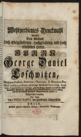 Wohlverdientes Denckmahl Welches Dem Weyland Hoch-Edelgebohrnen ... Herrn George Daniel Coschwitzen, Medicinæ Doctori, Anatomiæ, Chirurgiæ, & Botanices Professori publico ordinario auf hiesiger Friedrichs Universität ... Aufgerichtet worden Von denen Professoribus der Friedrichs-Universität