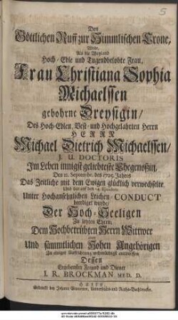 Den Göttlichen Ruff zur Himmlischen Crone, Wolte, Als die Weyland Hoch-Edle und Tugendbelobte Frau, Frau Christiana Sophia Michaelssen gebohrne Dreysigin, Des Hoch-Edlen, Vest- und Hochgelahrten Herrn Herrn Michael Dietrich Michaelssen, J. U. Doctoris Im Leben innigst geliebteste Ehegenoßin, Den 11. Septembr. des 1725. Jahres Das Zeitliche mit dem Ewigen glücklich verwechselte, Und darauf den 14. Ejusdem Unter Hochansehnlichen Leichen-Conduct beerdiget wurde, Der Hoch-Seeligen Zu letzten Ehren; Dem Hochbetrübten Herrn Wittwer aber und sämmtlichen Hohen Angehörigen Zu einiger Aufrichtung wehmüthigst entwerffen Dessen Ergebenster Freund und Diener I. R. Brockman Med. D.