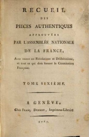 Recueil des pièces, authentiques approuvées par l'Assemblée Nationale de la France : avec toutes les résolutions et délibérations et tout ce qui doit former la constitution françoise, 6