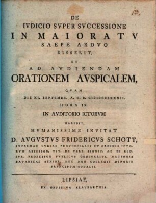 De Ivdicio Svper Svccessione In Maioratv Saepe Ardvo : Disserit, Et Ad Aviendam Orationem Avspicalem, Qvam Die XI. Septembr. A. O. R. MDCCLXXXII. ... In Avditorivm ICtorvm Habebit, Hvmanissime Invitat D. Avgvstvs Fridericvs Schott, Svpremae Cvriae Provincialis Et Ordinis ICtorvm Assessor ...