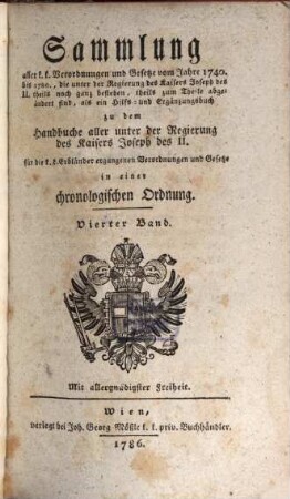 Sammlung aller k. k. Verordnungen u. Gesetze vom Jahre 1740 bis 1780, die unter der Regierung des Kaisers Joseph des II. theils noch ganz bestehen, theils zum Theile abgeändert sind, als ein Hilfs- und Ergänzungsbuch zu dem Handbuche aller unter der Regierung des Kaisers Joseph des II. für die k. k. Erbländer ergangenen Verordnungen und Gesetze : in einer chronologischen Ordnung, 4