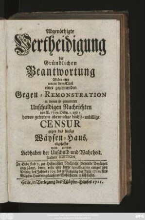 Abgenöthigte Vertheidigung der Gründlichen Beantwortung Wider eine unter dem Titel einer geziemenden Gegen-Remonstration in denen so genannten Unschuldigen Nachrichten von A. 1709. Ordn. 2. und 3. hervor getretene abermalige höchst-unbillige Censur gegen das hiesige Wäysen-Haus, abgefasset von einem Liebhaber der Unschuld und Wahrheit