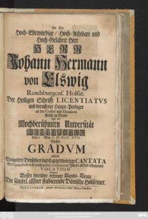 Als Der Hoch-Ehrwürdige, Hoch-Achtbahre und Hoch-Gelahrte Herr Herr Johann Hermann von Elswig Rendsburgens. Holsat. Der Heiligen Schrifft Licentiatvs und beruffener Haupt-Prediger an der Cosmi und Damiani Kirche zu Stade Auf der Hochberühmten Universität Wjttenberg Den 2 May A. MDCCXVII. Diesen Gradvm erhielte So wolten Denselben durch gegenwärtige Cantata ihre Gratulation ... [abstatten] Dessen hierüber erfreute Lands-Leute Die sämbtl. allhier studiernde Dänische Holsteiner