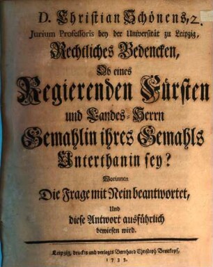 D. Christian Schönens, Jurium Professoris bey der Universität zu Leipzig, Rechtliches Bedencken, Ob eines Regierenden Fürsten und Landes-Herrn Gemahlin ihres Gemahls Unterthanin sey? : Worinnen Die Frage mit Nein beantwortet, Und diese Antwort ausführlich bewiesen wird