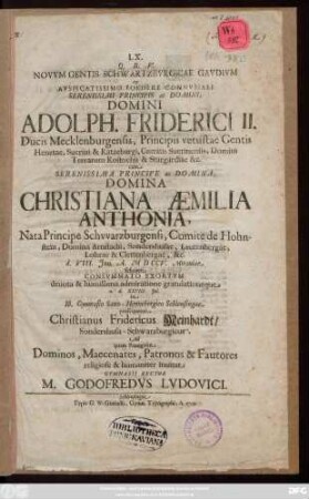 LX. Q. B. V. Novvm Gentis Schwartzbvrgicae Gavdivm ex Avspicatissimo Foedere Connvbiali Serenissimi Principis ac Domini, Domini Adolph. Friderici II. Ducis Mecklenburgensis, Principis vetustae Gentis Henetae, Suerini & Ratzeburgi ... cum ... Principe ac Domina, Domina Christiana Æmilia Anthonia, Nata Principe Schvvarzburgensi, Comite de Hohnstein, Domina Arnstadii, Sondershusae ... d. VIII. Jun. A. MDCCV. Mirauiae feliciter Consvmmato Exortvm deuota & humillima admiratione gratulationeque a. d. XXVIII. Jul. in Ill. Gymnasio Saxo-Hennebergico Schleusingae prosequetur Christianus Fridericus Meinhardt, Sondershusa-Schwarzburgicus : Ad quam Panegyrin Dominos, Maecenates ... inuitat Gymnasii Rector M. Godofredvs Lvdovici