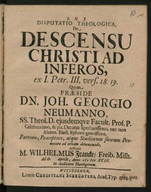 Disputatio Theologica, De Descensu Christi Ad Inferos, ex I. Petr. III, vers. 18. 19. Quam Praeside Dn. Joh. Georgio Neumanno, SS. Theol. D. eiusdemque Facult. Prof. P. Celeberrimo, & p. t. Decano Spectatissimo, nec non Alumn. Elect. Ephoro gravissimo, Patrono, Praeceptore, atque Studiorum suorum Promotore ad urnam devenerando, instituit M. Wilhelmus Francke/ Freib. Misn. Ad D. Aprilis, Anno MDCXCIV. In Auditorio Theologorum