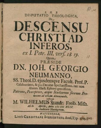 Disputatio Theologica, De Descensu Christi Ad Inferos, ex I. Petr. III, vers. 18. 19. Quam Praeside Dn. Joh. Georgio Neumanno, SS. Theol. D. eiusdemque Facult. Prof. P. Celeberrimo, & p. t. Decano Spectatissimo, nec non Alumn. Elect. Ephoro gravissimo, Patrono, Praeceptore, atque Studiorum suorum Promotore ad urnam devenerando, instituit M. Wilhelmus Francke/ Freib. Misn. Ad D. Aprilis, Anno MDCXCIV. In Auditorio Theologorum