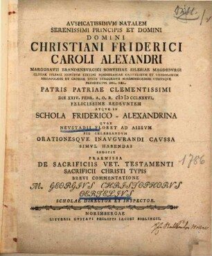 Auspicatissimum natalem ... principis Christiani Friderici Caroli Alexandri marggravii Brandenburgici ... die XXIV. Febr. A.O.R. MDCCLXXXVI redeuntem atque in schola Friderico-Alexandrina quae Neustadii floret ad Aissum ... celebrandum orationesque inaugurandi caussa simul habendas indicit ... Georg. Christophorus Oertelius : praemissa de sacrificiis vet. Testamenti, sacrificii Christi typis brevi commentatione