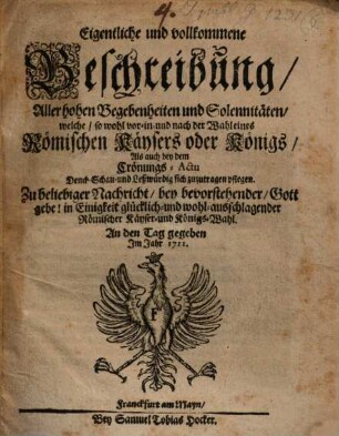 Eigentliche und vollkommene Beschreibung, Aller hohen Begebenheiten und Solennitäten, welche, so wohl vor- in- und nach der Wahl eines Römischen Käysers oder Königs, Als auch bey dem Crönungs-Actu Denck- Schau- und Leßwürdig sich zuzutragen pflegen : Zu beliebiger Nachricht, bey bevorstehender, Gott gebe! in Einigkeit glücklich- und wohl-ausschlagender Römischer Käyser- und Königs-Wahl. An den Tag gegeben Jm Jahr 1711.