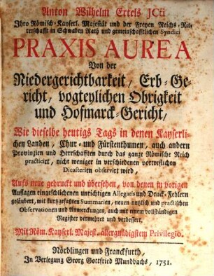 Anton Wilhelm Ertels JCti Ihro Römisch-Kayserl. Majestät und der Freyen Reichs-Ritterschafft in Schwaben Rath und gemeinschafftlichen Syndici Praxis Aurea : Von der Niedergerichtbarkeit, Erb-Gericht, vogteylichen Obrigkeit und Hofmarck-Gericht, Wie dieselbe heutigs Tags in denen Kayserlichen Landen, Chur- und Fürstenthumen, auch andern Provinzien und Herrschafften durch das gantze Römische Reich practicirt, nicht weniger in verschiedenen vortreflichen Dicasterien observirt wird, [1]