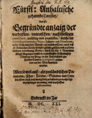 Fürstl. Anhaltische gehaimbe Cantzley, das ist: Begründte anzaig, der verdeckten vnteutschen, nachtheiligen consilien, anschläg vnd practicken : welche der Correspondierenden Vnion Häupter vnd Directores in der Böhaimischen Vnruhe, ... geführt, ... und durch die Niderlage vor Prag, in der Anhaltischen gehaimen Cantzley in originali gefunden vnd der Welt kundtbar worden, ...