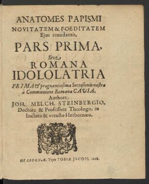 Anatomes Papismi Novitatem & Foeditatem Eius renudantis, Pars Prima, Sive Romana Idololatria Prima & praegnantissima Secessionis nostrae a Communione Romana Causa, Authore Joh. Melch. Steinbergio, Doctore & Professore Theologo, in Incluto & vetusto Herbornaeo. Herbornae. Typis Tobiae Jacobi. 1668.
