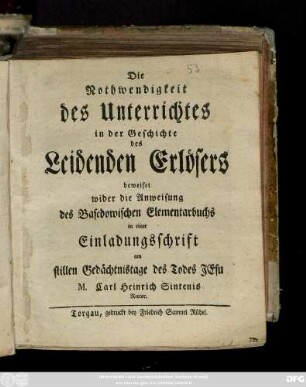 Die Nothwendigkeit des Unterrichtes in der Geschichte des Leidenden Erlösers beweiset wider die Anweisung des Basedowischen Elementarbuchs in einer Einladungsschrift am stillen Gedächtnistage des Todes Jesu : [Torgau, den 16. Aprill, 1772.]