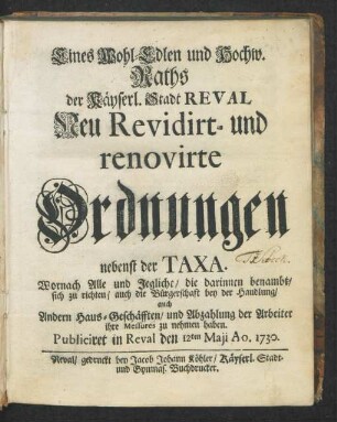 Eines Wohl-Edlen und Hochw. Raths der Käyserl. Stadt Reval Neu Revidirt- und renovirte Ordnungen nebenst der Taxa : Wornach Alle und Jegliche, die darinnen benambt, sich zu richten, auch die Bürgerschaft bey der Handlung, auch Andern Haus-Geschäfften, und Abzahlung der Arbeiter ihrer Messures zu nehmen haben. Publiciret in Reval den 12ten Maji Ao. 1730.