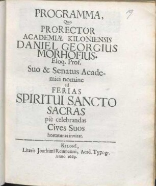 Programma, Quo Prorector Academiæ Kiloniensis Daniel Georgius Morhofius. D. Eloq. Prof. Suo & Senatus Academici nomine ad Ferias Spiritui Sancto Sacras pie celebrandas Cives Suos hortatur ac invitat : [P. P. Kiloni[i]. ipsis Spiritus S. feriis Anno MDCLXIX.]