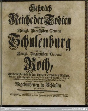 Gespräch im Reiche der Todten zwischen dem Königl. Preussischen General von Schulenburg und dem Königl. Ungarischen General von Roth : Welche beyderseits in dem blutigen Treffen bey Mollwitz, den 10. Apr. 1741. an ihren Blessuren auf dem Bette der Ehren gestorben; und in denen stillen Elisaeischen Feldern Muse gefunden; einander sonderlich die curieusen Begebenheiten in Schlesien zu entdecken