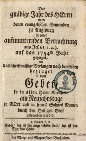 Das gnädige Jahr des Herrn wurde denen evangelischen Gemeinden zu Augspurg in einer aufmunternden Betrachtung aus Jes. 61,1. 2. 3. auf das 1754ste Jahr gezeiget, und das schriftmäßige Verlangen nach demselben bezeuget in dem Gebet, so in allen Kirchen am Neujahrstage zu Gott und in seines Sohnes Namen durch den Heiligen Geist gesprochen worden