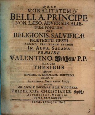 Moralitatem Belli. A. Principe Non. Laeso. Adversus. Alienum. Populum Sub Religionis. Salvificae Praetextu. Gesti Publico. Eruditorum. Examini In. Alma. Salana Praeside Valentino. Velthem P.P. Una. Cum Thesibus Quas Inprimis. E. Moralium. Doctrina Selegit Academici. Speciminis. Loco Sistet Ad. Diem. X. Novembr. A.O.R. MDCLXXX. Fridericus. Christianus. Kipsch AltenburgoMisnicus Autor. Respondens