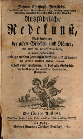 Johann Christoph Gottscheds, der Weltw. und Dichtk. öffentl. Lehrers zu Leipzig ... Ausführliche Redekunst : Nach Anleitung der alten Griechen und Römer, wie auch der neuern Ausländer, in zweenen Theilen verfasset; und itzo mit den Zeugnissen der Alten und Exempeln der größten deutschen Redner erläutert. Statt einer Einleitung ist das alte Gespräch, von den Ursachen der verfallenen Beredsamkeit, vorgesetzet
