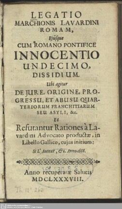 Legatio Marchionis Lavardini Romam, Eiusque Cum Romano Pontifice Innocentio Undecimo, Dissidium : Ubi agitur De Iure, Origine, Progressu, Et Abusu Quarteriorum Franchitiarum Seu Asyli, &c. Et Refutantur Rationes à Lavardini Advocato productae, in Libello Gallico, cuius initium: Si L'auteur, [et]c. Anno 1688.