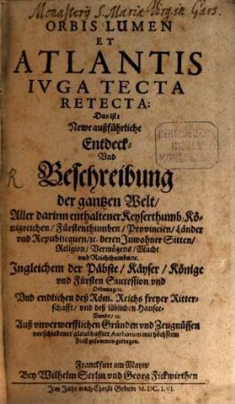 Orbis Lumen Et Atlantis Iuga Tecta Retecta: Das ist: Newe außführliche Entdeck- Und Beschreibung der gantzen Welt : Aller darinn enthaltener Keyserthumb, Königreichen, Fürstenthumben, Provincien, Länder und Republiquen, etc. deren Inwohner Sitten, Religion, ... Ingleichem der Päbste, Käyser, ... Und endlichen deß Röm. Reichs freyer Ritterschafft, ... ; Auß unverwerfflichen Gründen und Zeugnüssen verschiedener glaubhaffter Authorum, ... mit höchstem Fleiß zusammen getragen