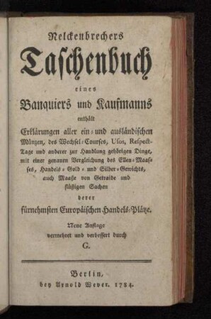 Nelckenbrechers Taschenbuch eines Banquiers und Kaufmanns : enthält Erklärungen aller ein- und ausländischen Münzen, des Wechsel-Courses, Usos, Respect-Tage und anderer zur Handlung gehörigen Dinge ; mit einer genauen Vergleichung des Ellen-Maasses, Handels- Gold- und Silber-Gewichts, auch Maaße von Getraide und flüßigen Sachen derer fürnehmsten Europäischen Handels-Plätze