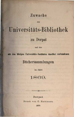 Zuwachs der Universitäts-Bibliothek zu Dorpat und der mit den übrigen Universitäts-Instituten daselbst verbundenen Büchersammlungen : im Jahre ... 1869