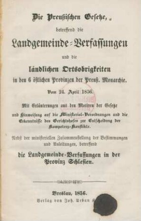 Die Preußischen Gesetze, betreffend die Landgemeinde-Verfassungen und die ländlichen Ortsobrigkeiten in den 6 östlichen Provinzen der Preuβ. Monarchie : Vom 24. April 1856. Mit Erläuterungen aus den Motiven der Gesetze und Hinweisung auf die Ministerial-Verordnungen und die Erkenntnisse des Gerichtshofes zur Entscheidung der Kompetenz-Konflikte ; Nebst der ministeriellen Zusammenstellung der Bestimmungen und Anleitungen, betreffend die Landgemeinde-Verfassungen in der Provinz Schlesien