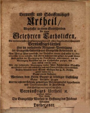 Vernunft und Schriftmäßiges Urtheil, Abgefasset in einem Sendschreiben An einen Gelehrten Catholicken : Als worinnen dessen jüngst herausgegeben- und allhier beygedrucktes sogenanntes Vernünfftiges Urtheil über die vorhabende Religions Vereinigung der Evangelisch Lutherisch- und Evangelisch Reformirten [et]c. Von Wort zu Wort untersucht, des verfassers bitterer Haß wider die Protestantische Union entdecket, diese aber in mehreres Licht gesetzet ... und dann endlich erwiesen wird, Wie jetzt vorhabende Vereinigung ... zuwider laufend seye [et]c. Samt einem Anhang, Worinnen dem Herrn Gegner zu beliebiger Auflösung Sieben Zweiffels-Fragfen über die jetztbevorstehende gewaltsame Vereinigung der Appellanmten und Constitutionisten in Franckreich statt schuldiger recompense vor Sein Vernünfftiges Urtheil [et]c. vorgelegt werden